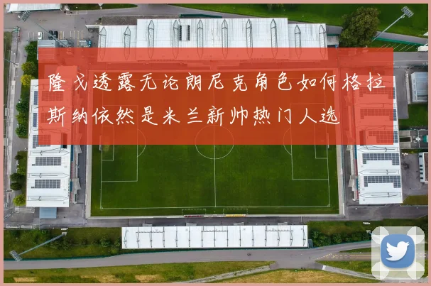 隆戈透露无论朗尼克角色如何格拉斯纳依然是米兰新帅热门人选