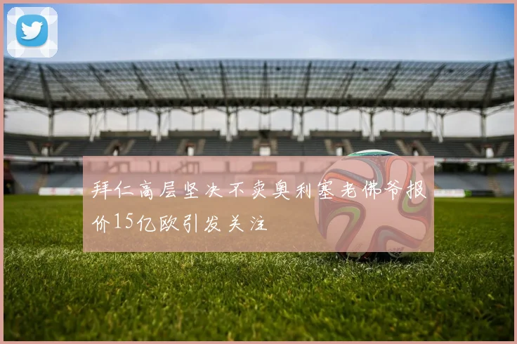 拜仁高层坚决不卖奥利塞老佛爷报价15亿欧引发关注