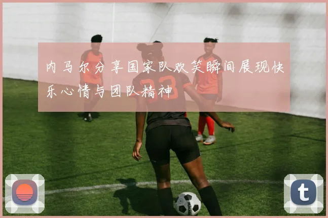 内马尔分享国家队欢笑瞬间展现快乐心情与团队精神