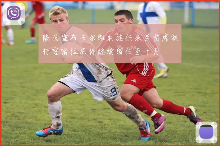 隆戈宣布卡尔维利接任米兰首席执行官富拉尼将继续留任至十月