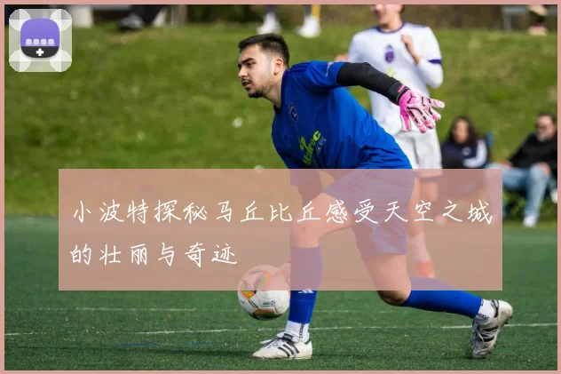 小波特探秘马丘比丘感受天空之城的壮丽与奇迹