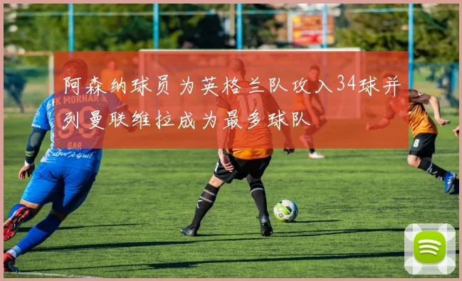 阿森纳球员为英格兰队攻入34球并列曼联维拉成为最多球队
