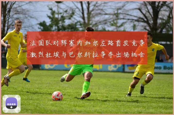 法国队对阵塞内加尔左路首发竞争激烈杜埃与巴尔科拉争夺出场机会