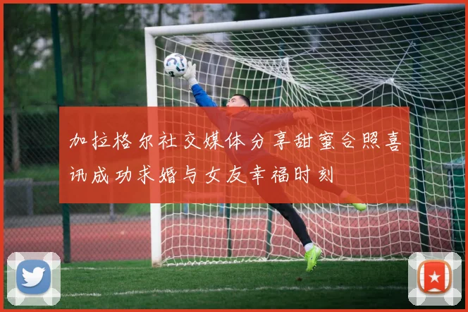 加拉格尔社交媒体分享甜蜜合照喜讯成功求婚与女友幸福时刻