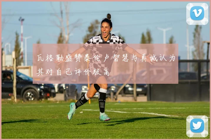 瓦格勒盛赞泰伦卢智慧与真诚认为其对自己评价极高