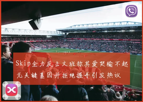 Skip全力反击文班称其爱哭输不起无关键基因并拒绝握手引发热议