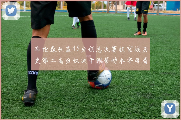 布伦森狂轰45分创总决赛收官战历史第二高分仅次于佩蒂特和字母哥