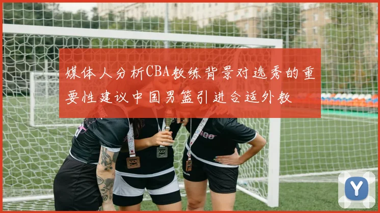 媒体人分析CBA教练背景对选秀的重要性建议中国男篮引进合适外教