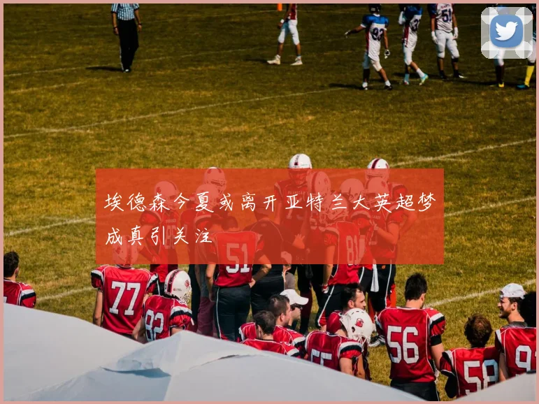 埃德森今夏或离开亚特兰大英超梦成真引关注