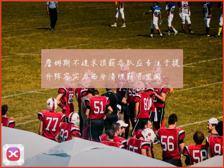 詹姆斯不追求顶薪各队应专注于提升阵容实力而非清理薪资空间