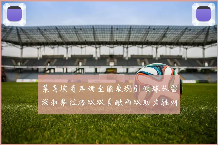 菜鸟埃奇库姆全能表现引领球队雷诺和弗拉格双双贡献两双助力胜利