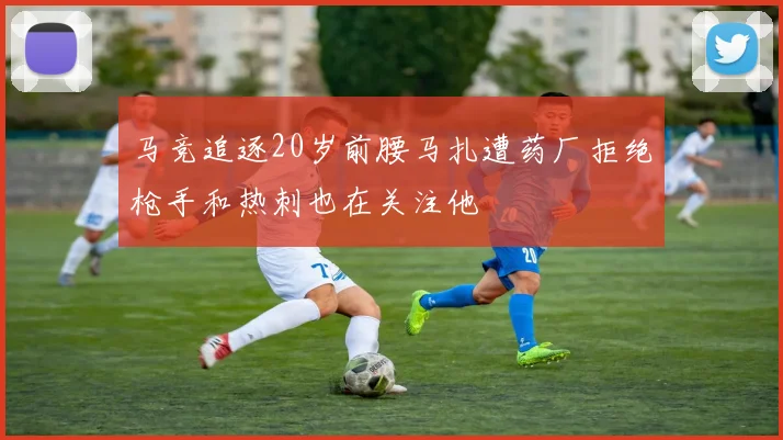 马竞追逐20岁前腰马扎遭药厂拒绝枪手和热刺也在关注他