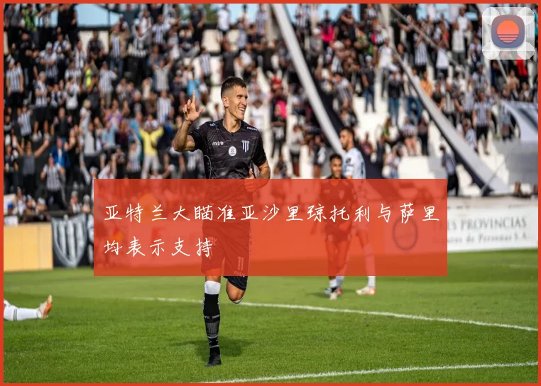亚特兰大瞄准亚沙里琼托利与萨里均表示支持