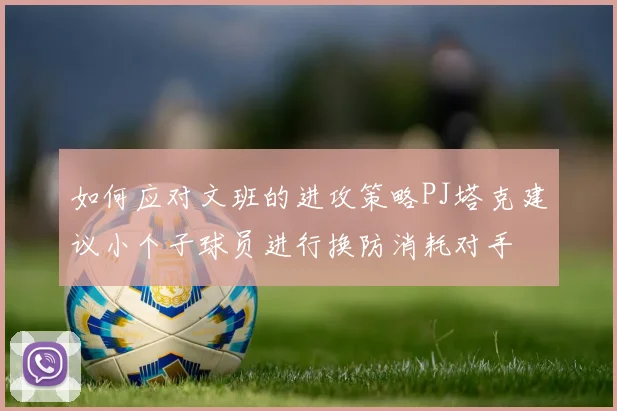 如何应对文班的进攻策略PJ塔克建议小个子球员进行换防消耗对手