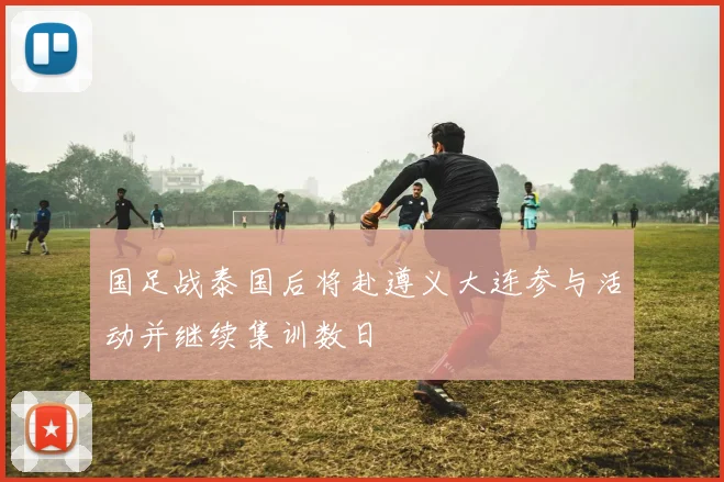 国足战泰国后将赴遵义大连参与活动并继续集训数日