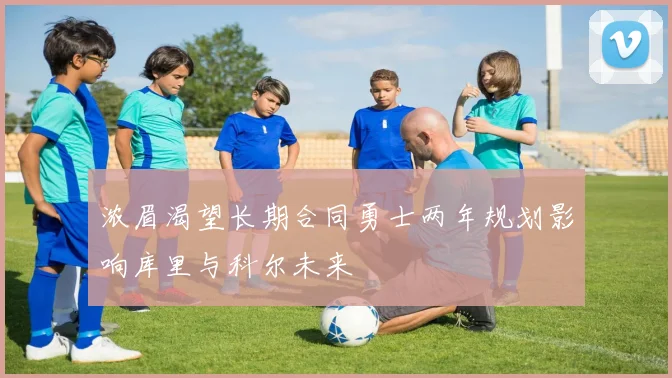 浓眉渴望长期合同勇士两年规划影响库里与科尔未来