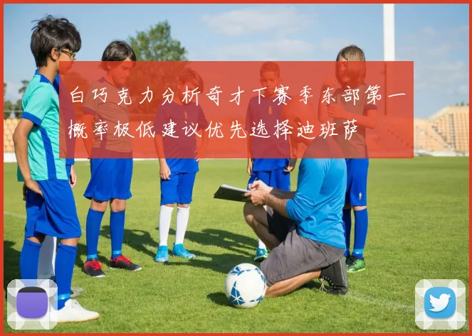 白巧克力分析奇才下赛季东部第一概率极低建议优先选择迪班萨