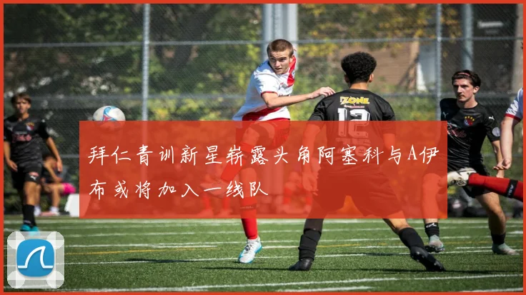 拜仁青训新星崭露头角阿塞科与A伊布或将加入一线队