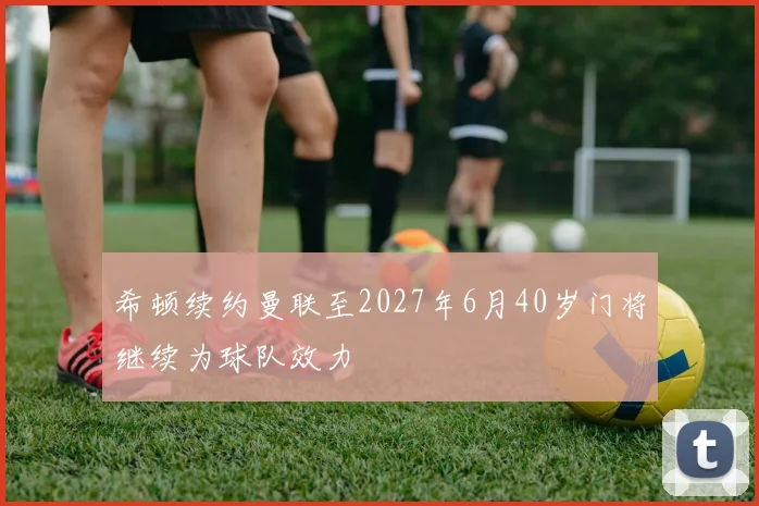 希顿续约曼联至2027年6月40岁门将继续为球队效力