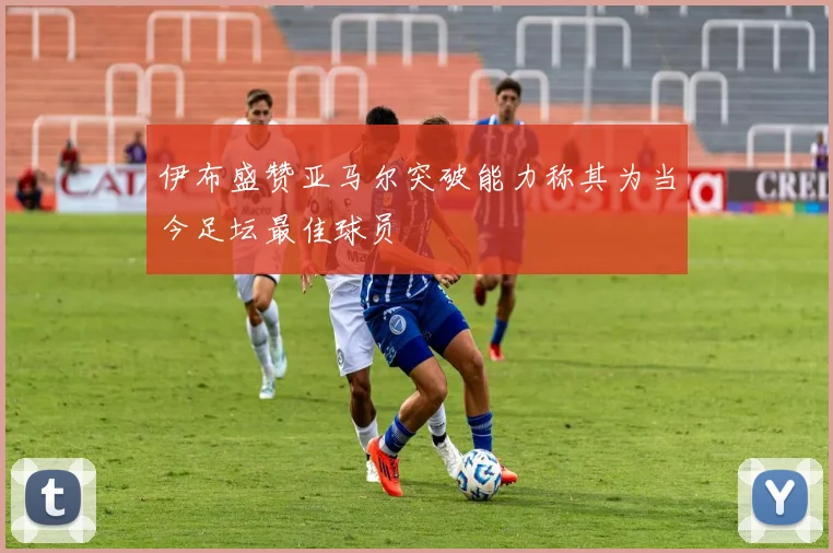 伊布盛赞亚马尔突破能力称其为当今足坛最佳球员