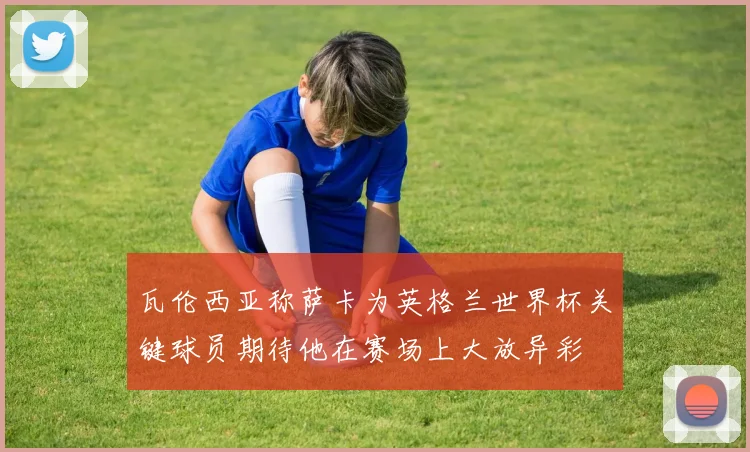 瓦伦西亚称萨卡为英格兰世界杯关键球员期待他在赛场上大放异彩
