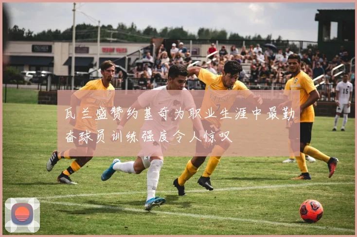 瓦兰盛赞约基奇为职业生涯中最勤奋球员训练强度令人惊叹